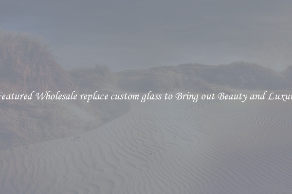 Featured Wholesale replace custom glass to Bring out Beauty and Luxury