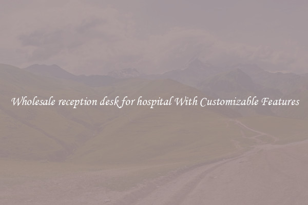 Wholesale reception desk for hospital With Customizable Features
